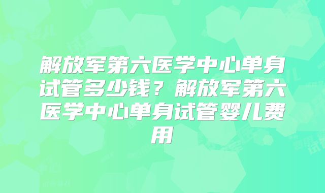 解放军第六医学中心单身试管多少钱？解放军第六医学中心单身试管婴儿费用