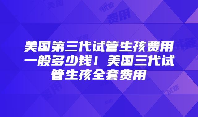 美国第三代试管生孩费用一般多少钱！美国三代试管生孩全套费用
