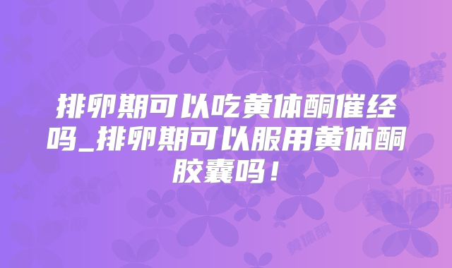 排卵期可以吃黄体酮催经吗_排卵期可以服用黄体酮胶囊吗！