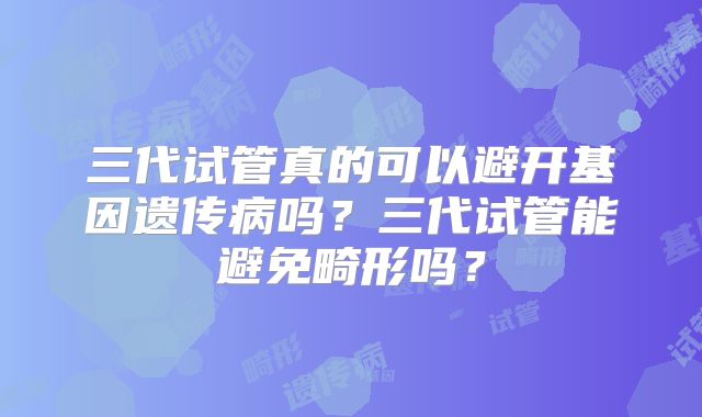 三代试管真的可以避开基因遗传病吗？三代试管能避免畸形吗？