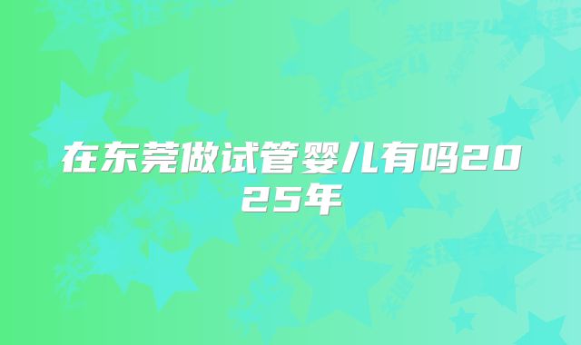 在东莞做试管婴儿有吗2025年