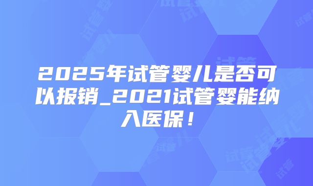 2025年试管婴儿是否可以报销_2021试管婴能纳入医保!