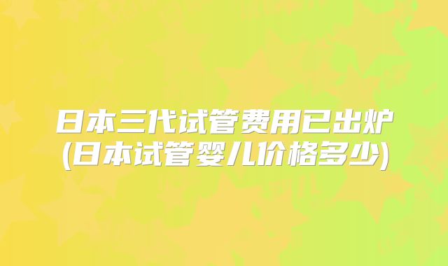日本三代试管费用已出炉(日本试管婴儿价格多少)