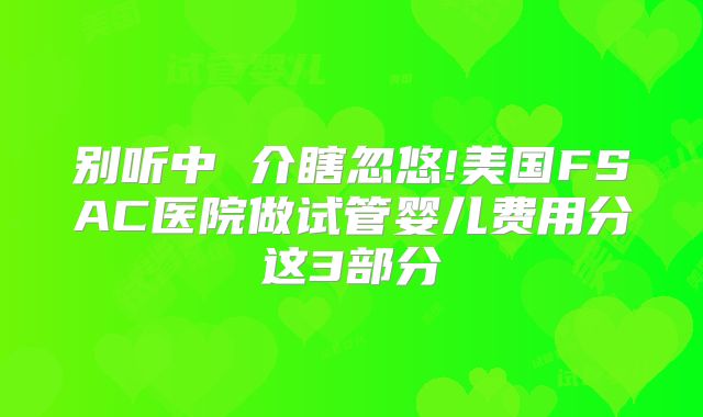 别听中 介瞎忽悠!美国FSAC医院做试管婴儿费用分这3部分