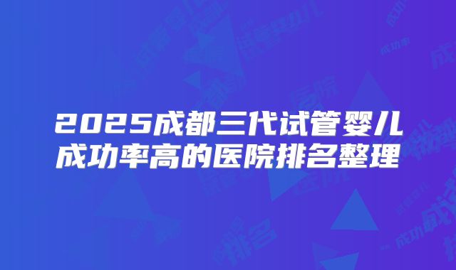 2025成都三代试管婴儿成功率高的医院排名整理