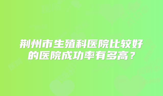 荆州市生殖科医院比较好的医院成功率有多高？