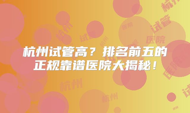 杭州试管高？排名前五的正规靠谱医院大揭秘！