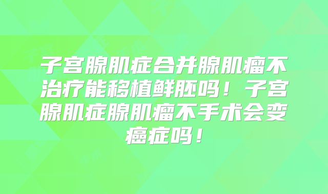 子宫腺肌症合并腺肌瘤不治疗能移植鲜胚吗!子宫腺肌症腺肌瘤不手术会变癌症吗!
