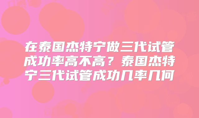 在泰国杰特宁做三代试管成功率高不高？泰国杰特宁三代试管成功几率几何