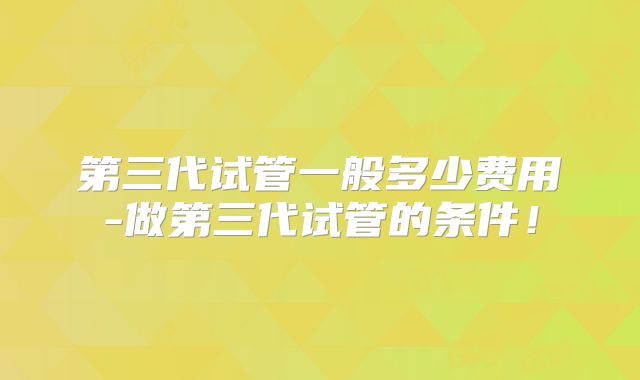 第三代试管一般多少费用-做第三代试管的条件！
