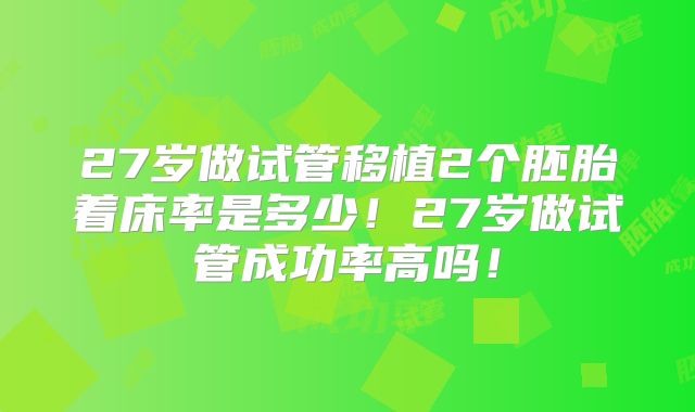 27岁做试管移植2个胚胎着床率是多少!27岁做试管成功率高吗!