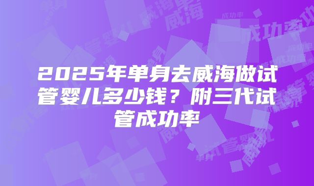2025年单身去威海做试管婴儿多少钱?附三代试管成功率