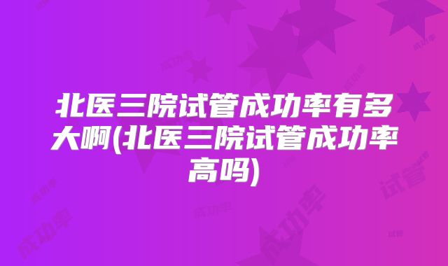 北医三院试管成功率有多大啊(北医三院试管成功率高吗)