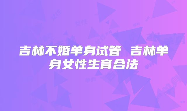 吉林不婚单身试管 吉林单身女性生育合法