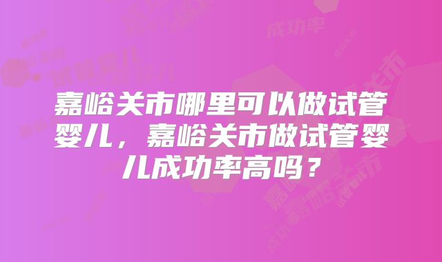 嘉峪关市哪里可以做试管婴儿，嘉峪关市做试管婴儿成功率高吗？