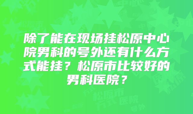 除了能在现场挂松原中心院男科的号外还有什么方式能挂?松原市比较好的男科医院?