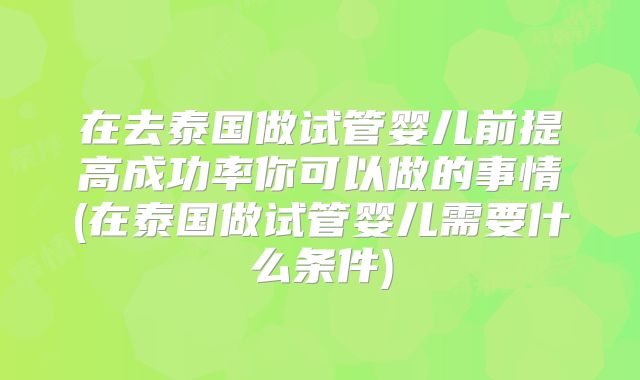 在去泰国做试管婴儿前提高成功率你可以做的事情(在泰国做试管婴儿需要什么条件)