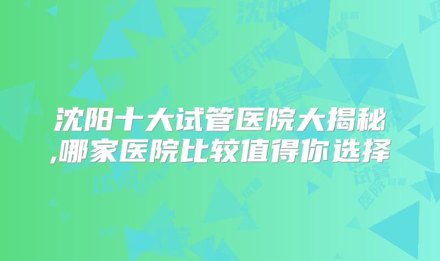 沈阳十大试管医院大揭秘,哪家医院比较值得你选择