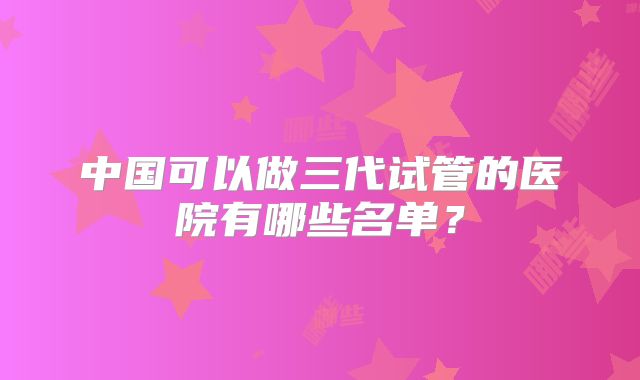 中国可以做三代试管的医院有哪些名单?