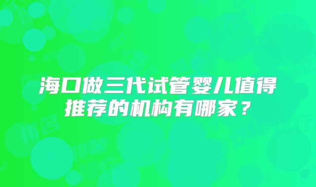 海口做三代试管婴儿值得推荐的机构有哪家？