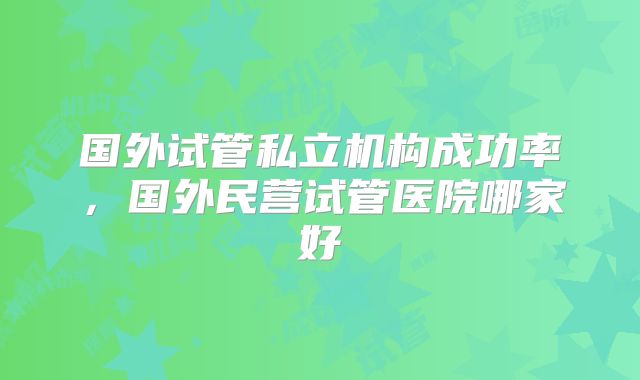 国外试管私立机构成功率，国外民营试管医院哪家好