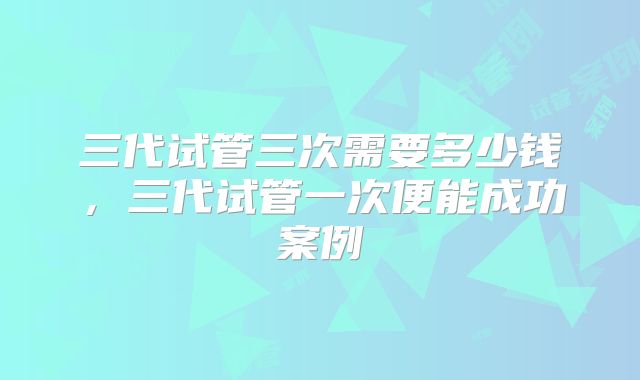 三代试管三次需要多少钱，三代试管一次便能成功案例