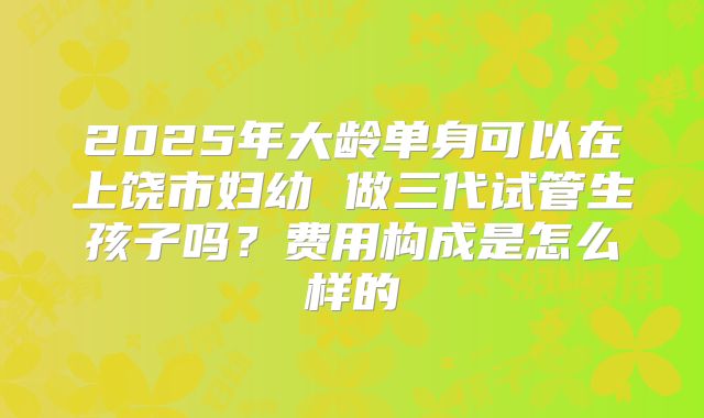 2025年大龄单身可以在上饶市妇幼 做三代试管生孩子吗？费用构成是怎么样的