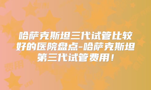 哈萨克斯坦三代试管比较好的医院盘点-哈萨克斯坦第三代试管费用!