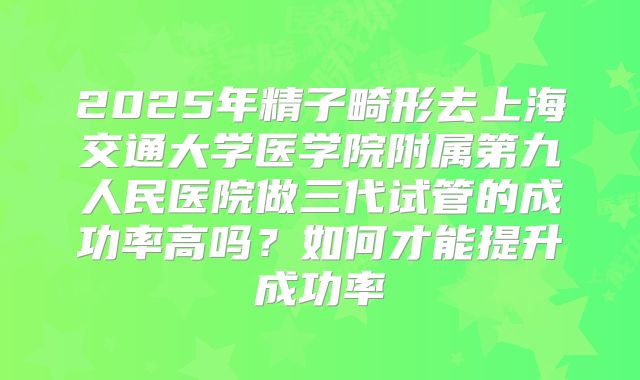 2025年精子畸形去上海交通大学医学院附属第九人民医院做三代试管的成功率高吗？如何才能提升成功率