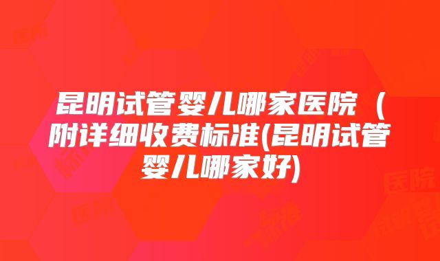 昆明试管婴儿哪家医院(附详细收费标准(昆明试管婴儿哪家好)
