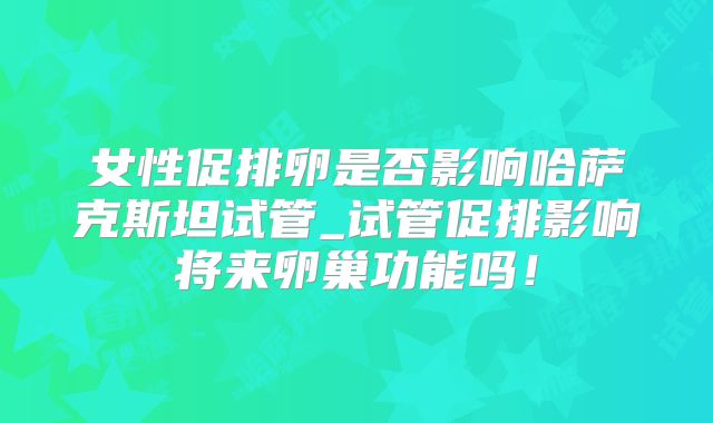 女性促排卵是否影响哈萨克斯坦试管_试管促排影响将来卵巢功能吗！