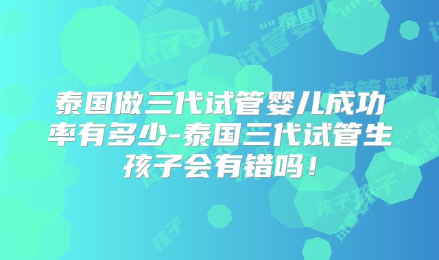 泰国做三代试管婴儿成功率有多少-泰国三代试管生孩子会有错吗!