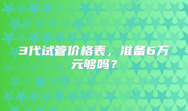 3代试管价格表，准备6万元够吗？