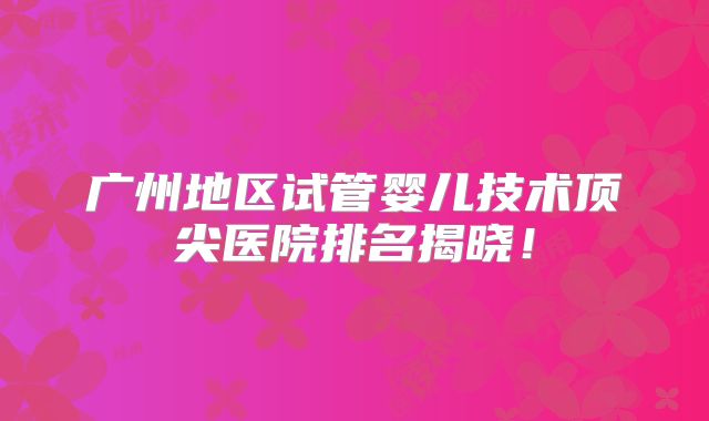 广州地区试管婴儿技术顶尖医院排名揭晓！