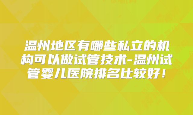 温州地区有哪些私立的机构可以做试管技术-温州试管婴儿医院排名比较好！