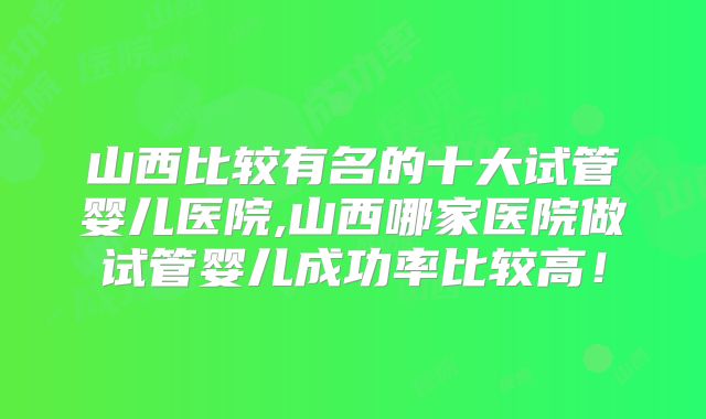 山西比较有名的十大试管婴儿医院,山西哪家医院做试管婴儿成功率比较高！