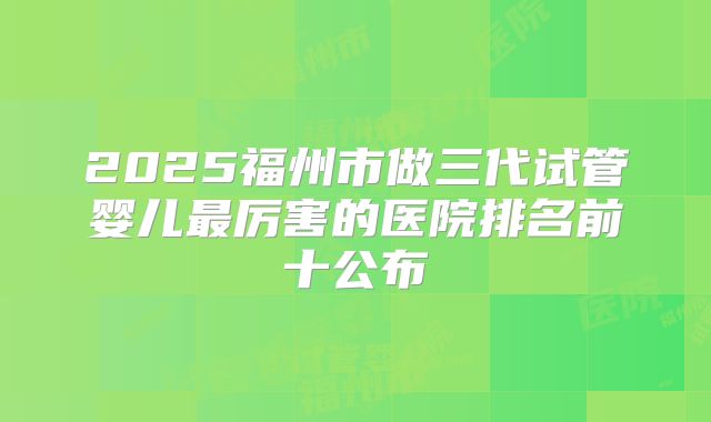 2025福州市做三代试管婴儿最厉害的医院排名前十公布