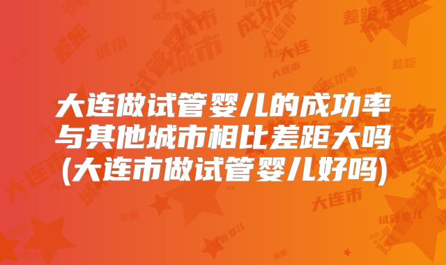 大连做试管婴儿的成功率与其他城市相比差距大吗(大连市做试管婴儿好吗)