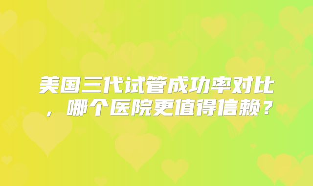 美国三代试管成功率对比，哪个医院更值得信赖？
