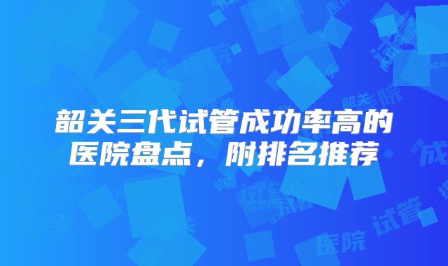 韶关三代试管成功率高的医院盘点，附排名推荐