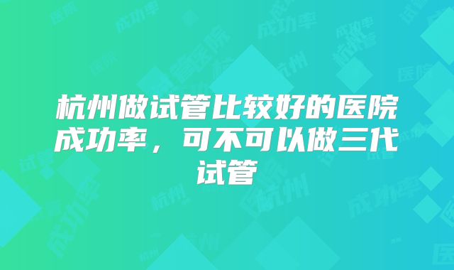 杭州做试管比较好的医院成功率,可不可以做三代试管