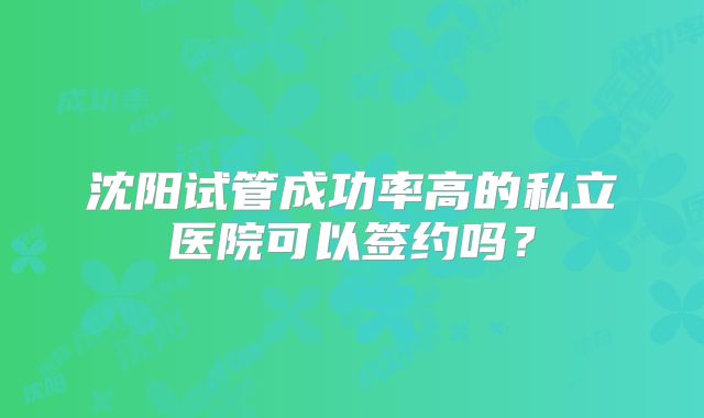 沈阳试管成功率高的私立医院可以签约吗?