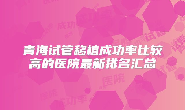 青海试管移植成功率比较高的医院最新排名汇总