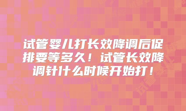 试管婴儿打长效降调后促排要等多久！试管长效降调针什么时候开始打！
