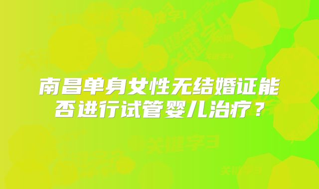 南昌单身女性无结婚证能否进行试管婴儿治疗?