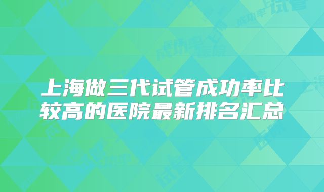 上海做三代试管成功率比较高的医院最新排名汇总