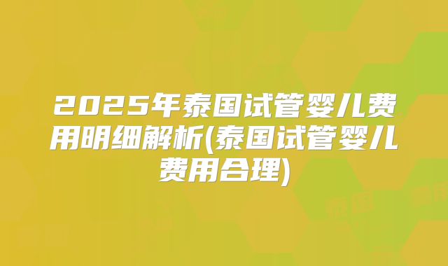 2025年泰国试管婴儿费用明细解析(泰国试管婴儿费用合理)