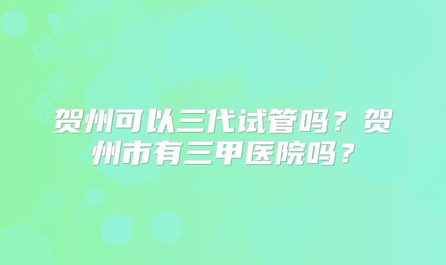 贺州可以三代试管吗？贺州市有三甲医院吗？