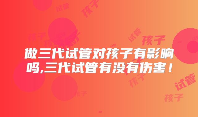 做三代试管对孩子有影响吗,三代试管有没有伤害！