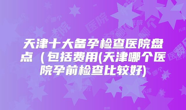 天津十大备孕检查医院盘点(包括费用(天津哪个医院孕前检查比较好)